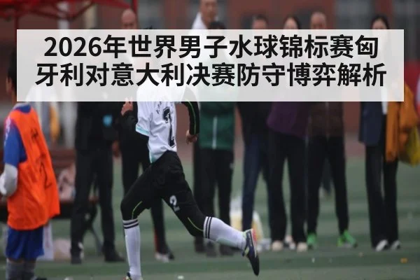 2026年世界男子水球锦标赛匈牙利对意大利决赛防守博弈解析